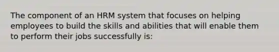 The component of an HRM system that focuses on helping employees to build the skills and abilities that will enable them to perform their jobs successfully is: