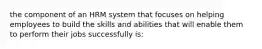 the component of an HRM system that focuses on helping employees to build the skills and abilities that will enable them to perform their jobs successfully is: