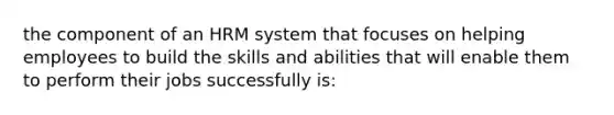 the component of an HRM system that focuses on helping employees to build the skills and abilities that will enable them to perform their jobs successfully is: