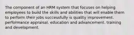 The component of an HRM system that focuses on helping employees to build the skills and abilities that will enable them to perform their jobs successfully is quality improvement. performance appraisal. education and advancement. training and development.