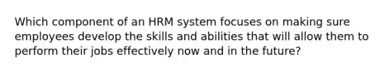 Which component of an HRM system focuses on making sure employees develop the skills and abilities that will allow them to perform their jobs effectively now and in the future?