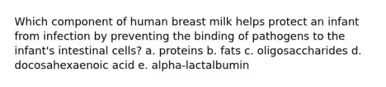 Which component of human breast milk helps protect an infant from infection by preventing the binding of pathogens to the infant's intestinal cells? a. proteins b. fats c. oligosaccharides d. docosahexaenoic acid e. alpha-lactalbumin