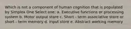 Which is not a component of human cognition that is populated by Simplex One Select one: a. Executive functions or processing system b. Motor output store c. Short - term associative store or short - term memory d. Input store e. Abstract working memory