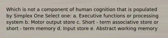 Which is not a component of human cognition that is populated by Simplex One Select one: a. Executive functions or processing system b. Motor output store c. Short - term associative store or short - term memory d. Input store e. Abstract working memory