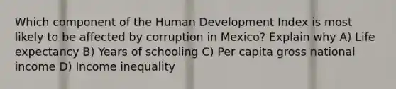 Which component of the Human Development Index is most likely to be affected by corruption in Mexico? Explain why A) Life expectancy B) Years of schooling C) Per capita gross national income D) Income inequality