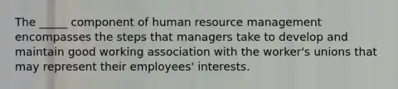 The _____ component of human resource management encompasses the steps that managers take to develop and maintain good working association with the worker's unions that may represent their employees' interests.