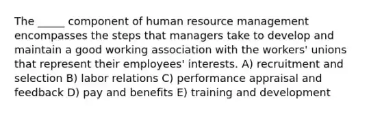 The _____ component of human resource management encompasses the steps that managers take to develop and maintain a good working association with the workers' unions that represent their employees' interests. A) recruitment and selection B) labor relations C) performance appraisal and feedback D) pay and benefits E) training and development