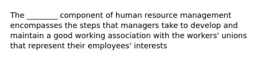 The ________ component of human resource management encompasses the steps that managers take to develop and maintain a good working association with the workers' unions that represent their employees' interests