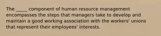 The _____ component of human resource management encompasses the steps that managers take to develop and maintain a good working association with the workers' unions that represent their employees' interests.