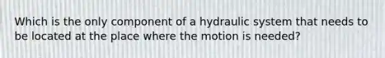 Which is the only component of a hydraulic system that needs to be located at the place where the motion is needed?