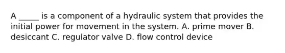 A _____ is a component of a hydraulic system that provides the initial power for movement in the system. A. prime mover B. desiccant C. regulator valve D. flow control device