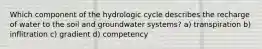 Which component of the hydrologic cycle describes the recharge of water to the soil and groundwater systems? a) transpiration b) inflitration c) gradient d) competency