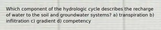 Which component of the hydrologic cycle describes the recharge of water to the soil and groundwater systems? a) transpiration b) inflitration c) gradient d) competency