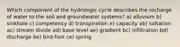 Which component of the hydrologic cycle describes the recharge of water to the soil and groundwater systems? a) alluvium b) sinkhole c) competency d) transpiration e) capacity ab) saltation ac) stream divide ad) base level ae) gradient bc) infiltration bd) discharge be) bird-foot ce) spring