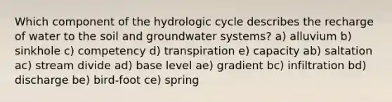 Which component of the hydrologic cycle describes the recharge of water to the soil and groundwater systems? a) alluvium b) sinkhole c) competency d) transpiration e) capacity ab) saltation ac) stream divide ad) base level ae) gradient bc) infiltration bd) discharge be) bird-foot ce) spring