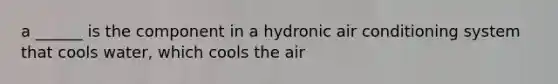 a ______ is the component in a hydronic air conditioning system that cools water, which cools the air