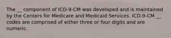 The __ component of ICD-9-CM was developed and is maintained by the Centers for Medicare and Medicaid Services. ICD-9-CM __ codes are comprised of either three or four digits and are numeric.