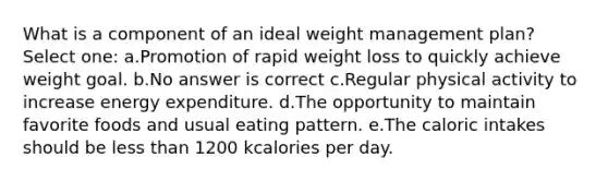 What is a component of an ideal weight management plan? Select one: a.Promotion of rapid weight loss to quickly achieve weight goal. b.No answer is correct c.Regular physical activity to increase energy expenditure. d.The opportunity to maintain favorite foods and usual eating pattern. e.The caloric intakes should be less than 1200 kcalories per day.