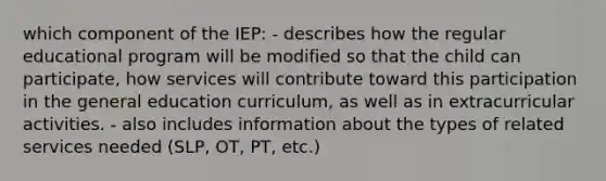 which component of the IEP: - describes how the regular educational program will be modified so that the child can participate, how services will contribute toward this participation in the general education curriculum, as well as in extracurricular activities. - also includes information about the types of related services needed (SLP, OT, PT, etc.)