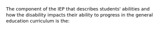 The component of the IEP that describes students' abilities and how the disability impacts their ability to progress in the general education curriculum is the: