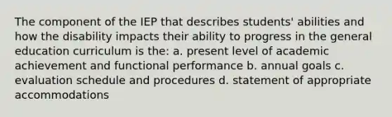 The component of the IEP that describes students' abilities and how the disability impacts their ability to progress in the general education curriculum is the: a. present level of academic achievement and functional performance b. annual goals c. evaluation schedule and procedures d. statement of appropriate accommodations