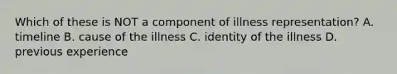 Which of these is NOT a component of illness representation? A. timeline B. cause of the illness C. identity of the illness D. previous experience