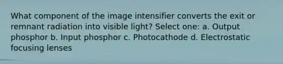 What component of the image intensifier converts the exit or remnant radiation into visible light? Select one: a. Output phosphor b. Input phosphor c. Photocathode d. Electrostatic focusing lenses