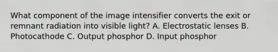 What component of the image intensifier converts the exit or remnant radiation into visible light? A. Electrostatic lenses B. Photocathode C. Output phosphor D. Input phosphor