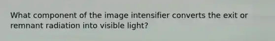 What component of the image intensifier converts the exit or remnant radiation into visible light?