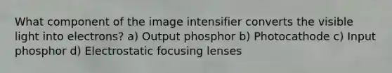 What component of the image intensifier converts the visible light into electrons? a) Output phosphor b) Photocathode c) Input phosphor d) Electrostatic focusing lenses