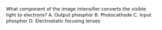 What component of the image intensifier converts the visible light to electrons? A. Output phosphor B. Photocathode C. Input phosphor D. Electrostatic focusing lenses