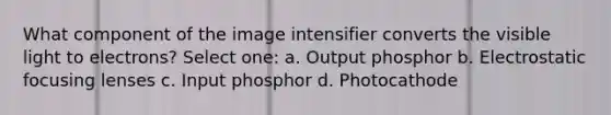 What component of the image intensifier converts the visible light to electrons? Select one: a. Output phosphor b. Electrostatic focusing lenses c. Input phosphor d. Photocathode