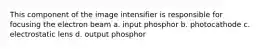 This component of the image intensifier is responsible for focusing the electron beam a. input phosphor b. photocathode c. electrostatic lens d. output phosphor