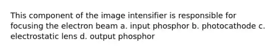 This component of the image intensifier is responsible for focusing the electron beam a. input phosphor b. photocathode c. electrostatic lens d. output phosphor