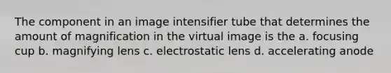 The component in an image intensifier tube that determines the amount of magnification in the virtual image is the a. focusing cup b. magnifying lens c. electrostatic lens d. accelerating anode