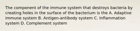 The component of the immune system that destroys bacteria by creating holes in the surface of the bacterium is the A. Adaptive immune system B. Antigen-antibody system C. Inflammation system D. Complement system