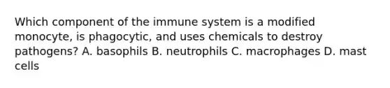 Which component of the immune system is a modified​ monocyte, is​ phagocytic, and uses chemicals to destroy​ pathogens? A. basophils B. neutrophils C. macrophages D. mast cells