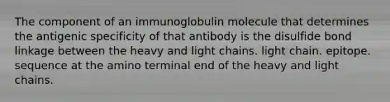 The component of an immunoglobulin molecule that determines the antigenic specificity of that antibody is the disulfide bond linkage between the heavy and light chains. light chain. epitope. sequence at the amino terminal end of the heavy and light chains.