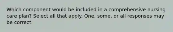 Which component would be included in a comprehensive nursing care plan? Select all that apply. One, some, or all responses may be correct.