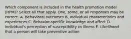 Which component is included in the health promotion model (HPM)? Select all that apply. One, some, or all responses may be correct. A. Behavioral outcomes B. Individual characteristics and experiences C. Behavior-specific knowledge and affect D. Individual's perception of susceptibility to illness E. Likelihood that a person will take preventive action