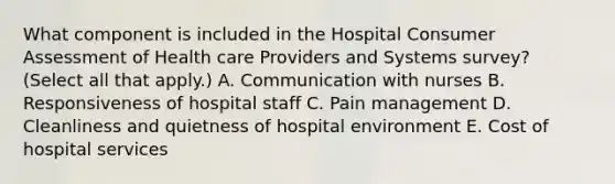 What component is included in the Hospital Consumer Assessment of Health care Providers and Systems survey? (Select all that apply.) A. Communication with nurses B. Responsiveness of hospital staff C. Pain management D. Cleanliness and quietness of hospital environment E. Cost of hospital services