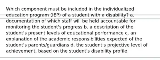 Which component must be included in the individualized education program (IEP) of a student with a disability? a. documentation of which staff will be held accountable for monitoring the student's progress b. a description of the student's present levels of educational performance c. an explanation of the academic responsibilities expected of the student's parents/guardians d. the student's projective level of achievement, based on the student's disability profile