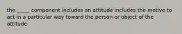 the _____ component includes an attitude includes the motive to act in a particular way toward the person or object of the attitude