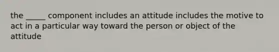 the _____ component includes an attitude includes the motive to act in a particular way toward the person or object of the attitude