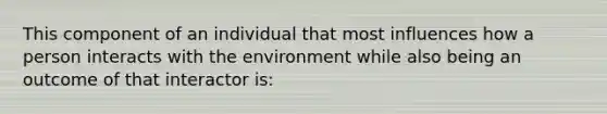 This component of an individual that most influences how a person interacts with the environment while also being an outcome of that interactor is: