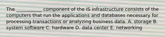 The​ ___________ component of the IS infrastructure consists of the computers that run the applications and databases necessary for processing transactions or analyzing business data. A. storage B. system software C. hardware D. data center E. networking