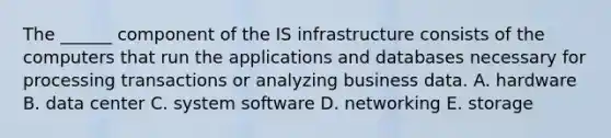 The​ ______ component of the IS infrastructure consists of the computers that run the applications and databases necessary for processing transactions or analyzing business data. A. hardware B. data center C. system software D. networking E. storage