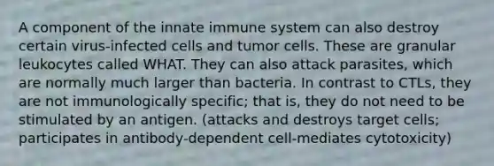 A component of the innate immune system can also destroy certain virus-infected cells and tumor cells. These are granular leukocytes called WHAT. They can also attack parasites, which are normally much larger than bacteria. In contrast to CTLs, they are not immunologically specific; that is, they do not need to be stimulated by an antigen. (attacks and destroys target cells; participates in antibody-dependent cell-mediates cytotoxicity)