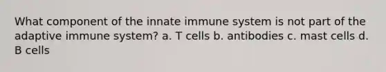 What component of the innate immune system is not part of the adaptive immune system? a. T cells b. antibodies c. mast cells d. B cells