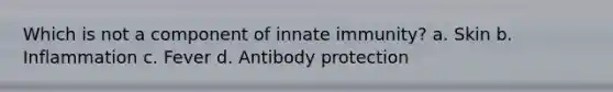 Which is not a component of innate immunity? a. Skin b. Inflammation c. Fever d. Antibody protection